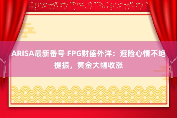 ARISA最新番号 FPG财盛外洋：避险心情不绝提振，黄金大幅收涨