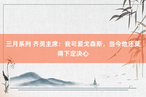 三月系列 齐灵主席：我可爱戈森斯，当今他还莫得下定决心
