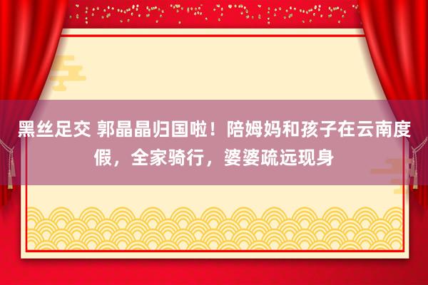 黑丝足交 郭晶晶归国啦！陪姆妈和孩子在云南度假，全家骑行，婆婆疏远现身