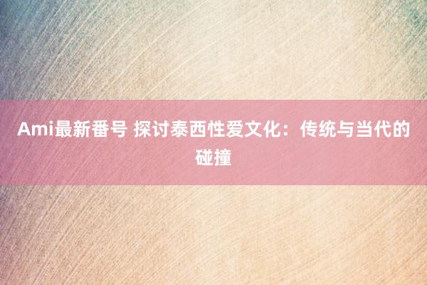 Ami最新番号 探讨泰西性爱文化：传统与当代的碰撞
