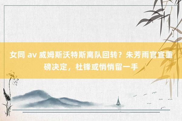 女同 av 威姆斯沃特斯离队回转？朱芳雨官宣重磅决定，杜锋或悄悄留一手