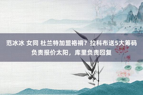 范冰冰 女同 杜兰特加盟袼褙？拉科布送5大筹码负责报价太阳，库里负责回复