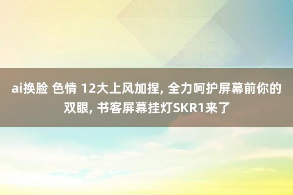 ai换脸 色情 12大上风加捏， 全力呵护屏幕前你的双眼， 书客屏幕挂灯SKR1来了