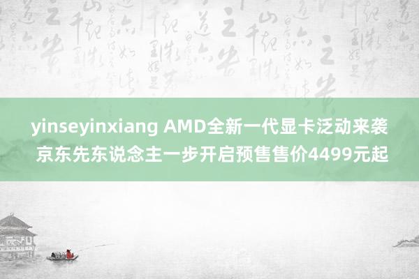 yinseyinxiang AMD全新一代显卡泛动来袭 京东先东说念主一步开启预售售价4499元起