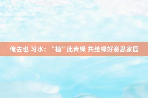 俺去也 习水：“植”此青绿 共绘绿好意思家园