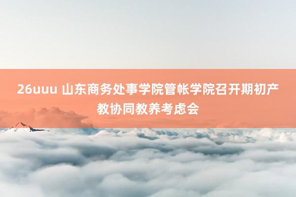 26uuu 山东商务处事学院管帐学院召开期初产教协同教养考虑会