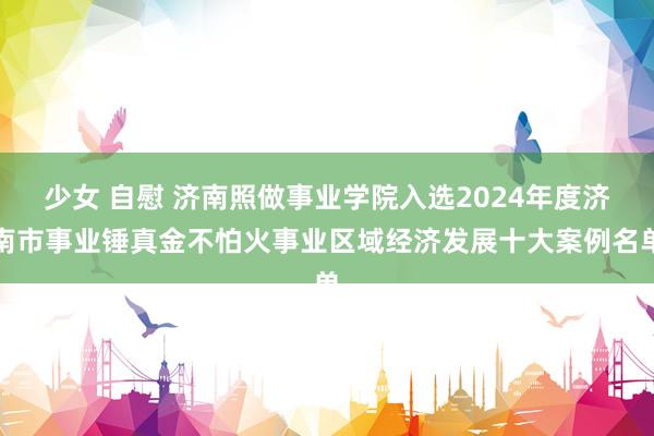 少女 自慰 济南照做事业学院入选2024年度济南市事业锤真金不怕火事业区域经济发展十大案例名单