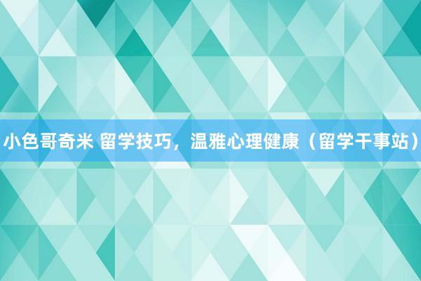 小色哥奇米 留学技巧，温雅心理健康（留学干事站）