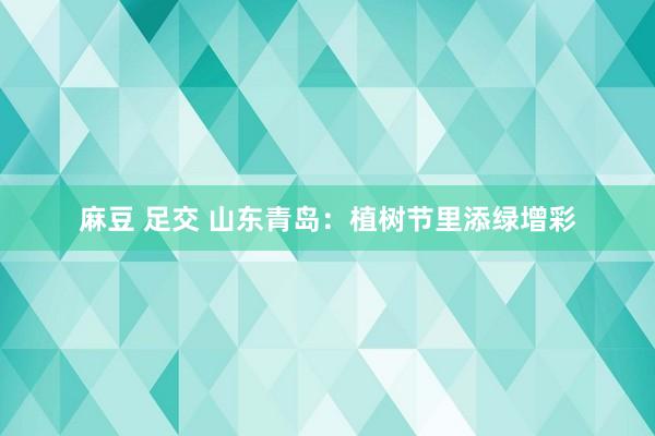 麻豆 足交 山东青岛：植树节里添绿增彩