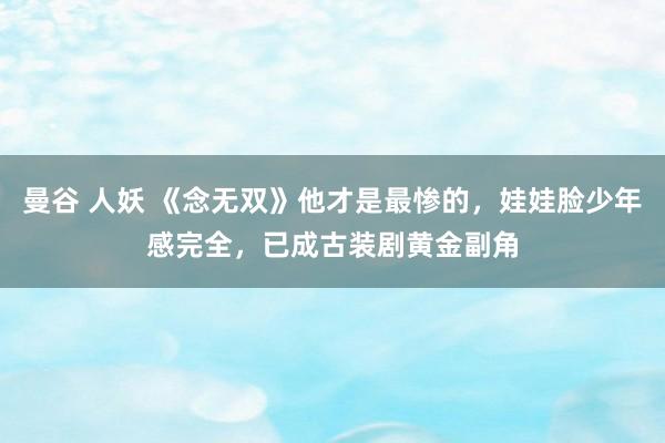 曼谷 人妖 《念无双》他才是最惨的，娃娃脸少年感完全，已成古装剧黄金副角