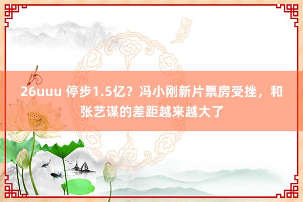 26uuu 停步1.5亿？冯小刚新片票房受挫，和张艺谋的差距越来越大了