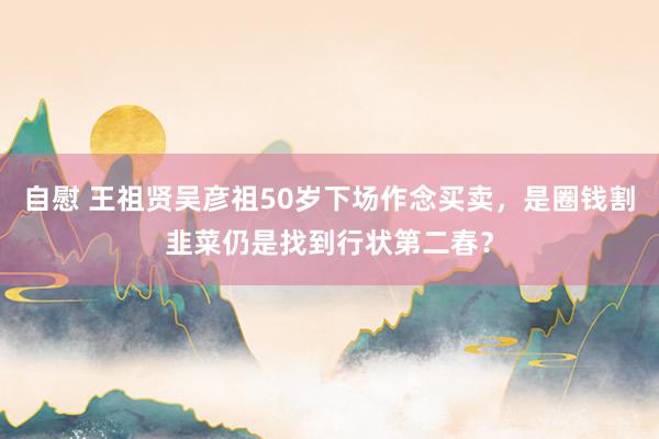 自慰 王祖贤吴彦祖50岁下场作念买卖，是圈钱割韭菜仍是找到行状第二春？