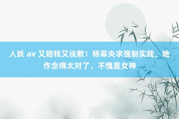 人妖 av 又赔钱又谈歉！杨幂央求强制实践，她作念得太对了，不愧是女神