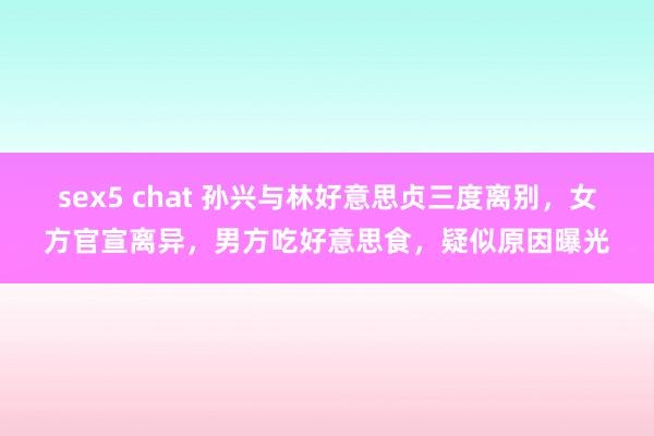 sex5 chat 孙兴与林好意思贞三度离别，女方官宣离异，男方吃好意思食，疑似原因曝光