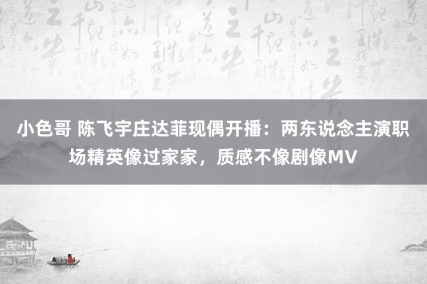 小色哥 陈飞宇庄达菲现偶开播：两东说念主演职场精英像过家家，质感不像剧像MV