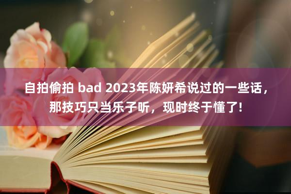自拍偷拍 bad 2023年陈妍希说过的一些话，那技巧只当乐子听，现时终于懂了!