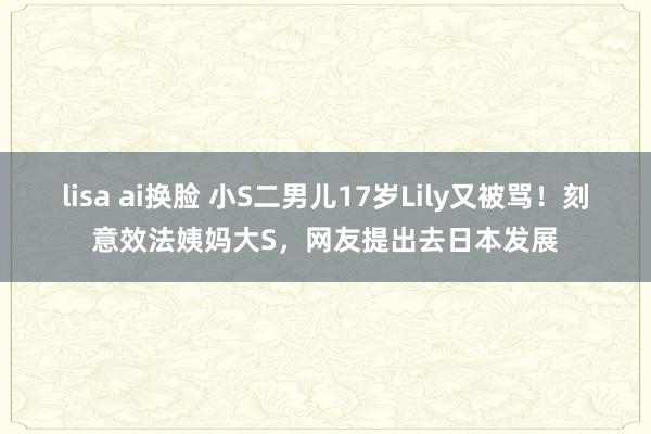 lisa ai换脸 小S二男儿17岁Lily又被骂！刻意效法姨妈大S，网友提出去日本发展