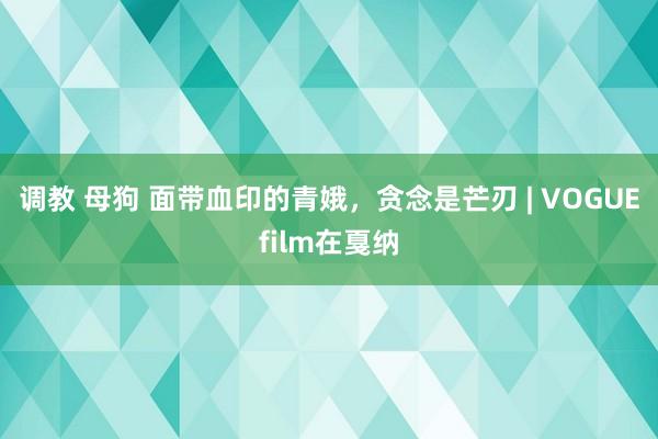 调教 母狗 面带血印的青娥，贪念是芒刃 | VOGUEfilm在戛纳