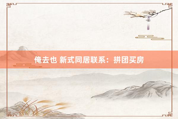 俺去也 新式同居联系：拼团买房