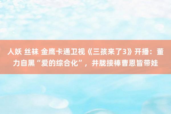 人妖 丝袜 金鹰卡通卫视《三孩来了3》开播：董力自黑“爱的综合化”，井胧接棒曹恩皆带娃