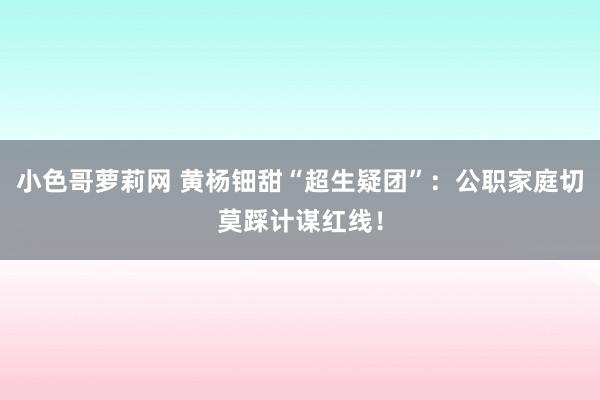 小色哥萝莉网 黄杨钿甜“超生疑团”：公职家庭切莫踩计谋红线！