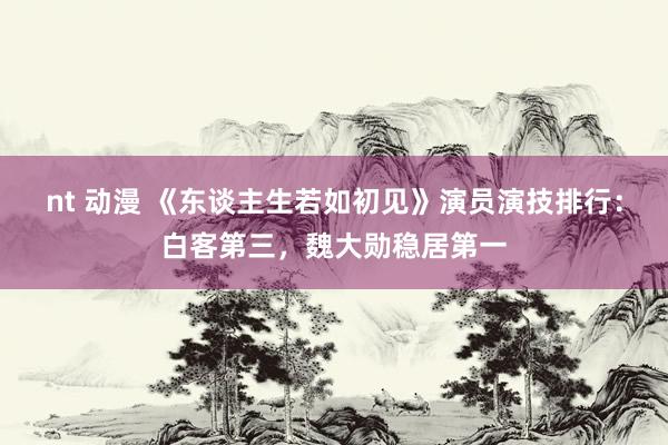 nt 动漫 《东谈主生若如初见》演员演技排行：白客第三，魏大勋稳居第一