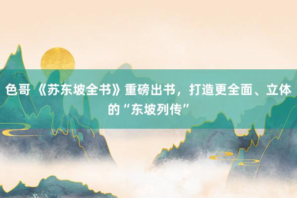 色哥 《苏东坡全书》重磅出书，打造更全面、立体的“东坡列传”