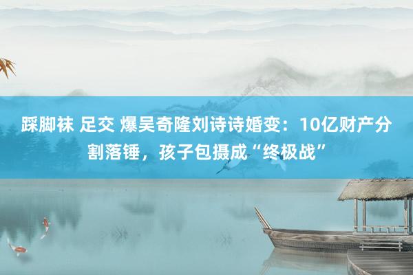 踩脚袜 足交 爆吴奇隆刘诗诗婚变：10亿财产分割落锤，孩子包摄成“终极战”