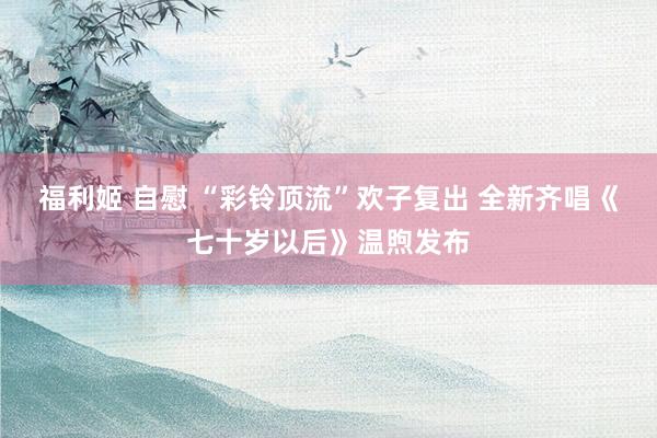 福利姬 自慰 “彩铃顶流”欢子复出 全新齐唱《七十岁以后》温煦发布