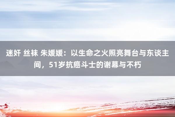 迷奸 丝袜 朱媛媛：以生命之火照亮舞台与东谈主间，51岁抗癌斗士的谢幕与不朽