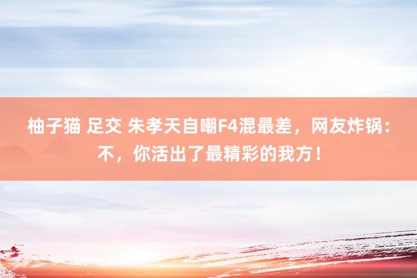 柚子猫 足交 朱孝天自嘲F4混最差，网友炸锅：不，你活出了最精彩的我方！