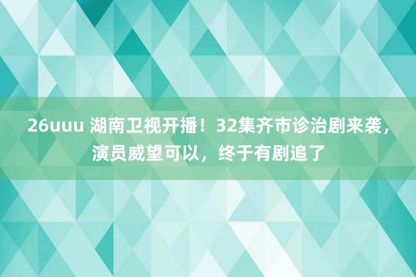 26uuu 湖南卫视开播！32集齐市诊治剧来袭，演员威望可以，终于有剧追了