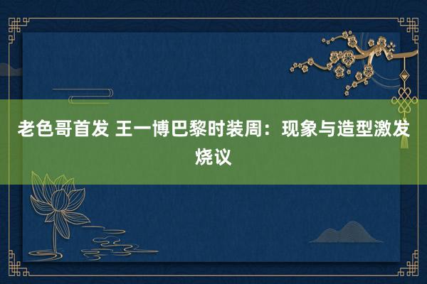 老色哥首发 王一博巴黎时装周：现象与造型激发烧议