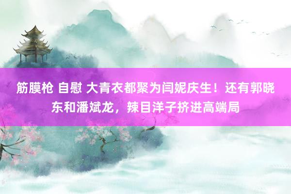 筋膜枪 自慰 大青衣都聚为闫妮庆生！还有郭晓东和潘斌龙，辣目洋子挤进高端局