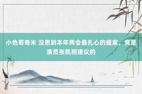 小色哥奇米 没思到本年两会最扎心的提案，竟是演员张凯丽建议的