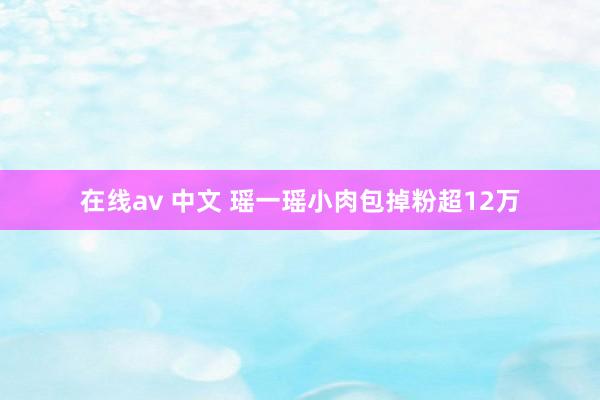在线av 中文 瑶一瑶小肉包掉粉超12万