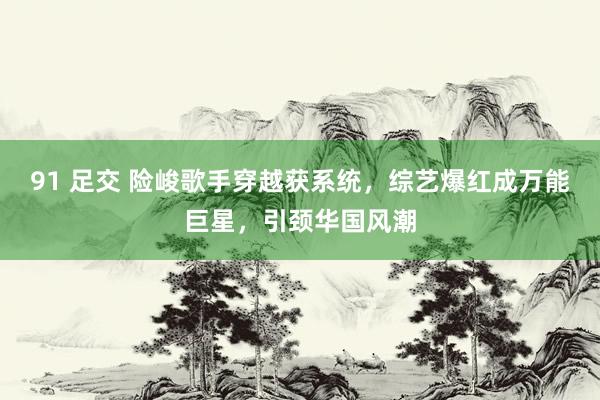 91 足交 险峻歌手穿越获系统，综艺爆红成万能巨星，引颈华国风潮