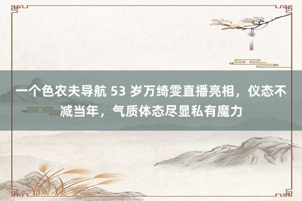 一个色农夫导航 53 岁万绮雯直播亮相，仪态不减当年，气质体态尽显私有魔力