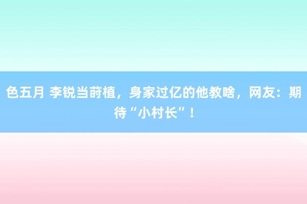 色五月 李锐当莳植，身家过亿的他教啥，网友：期待“小村长”！