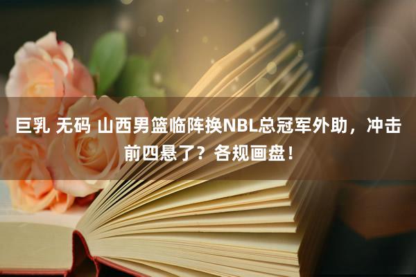 巨乳 无码 山西男篮临阵换NBL总冠军外助，冲击前四悬了？各规画盘！