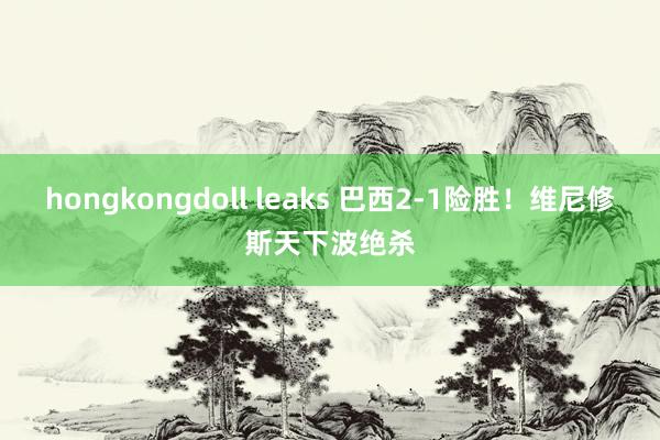 hongkongdoll leaks 巴西2-1险胜！维尼修斯天下波绝杀