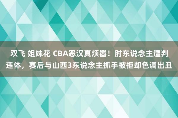 双飞 姐妹花 CBA恶汉真烦嚣！肘东说念主遭判违体，赛后与山西3东说念主抓手被拒却色调出丑