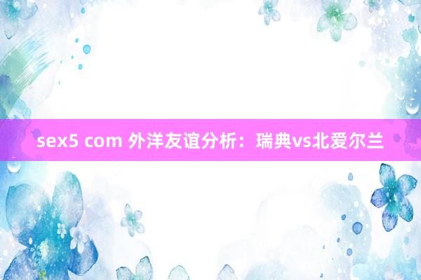 sex5 com 外洋友谊分析：瑞典vs北爱尔兰