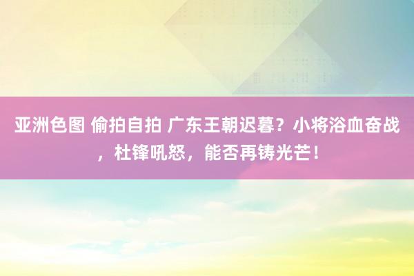 亚洲色图 偷拍自拍 广东王朝迟暮？小将浴血奋战，杜锋吼怒，能否再铸光芒！