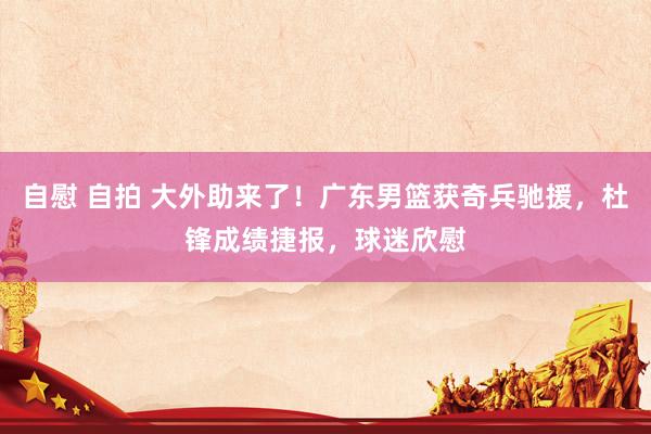 自慰 自拍 大外助来了！广东男篮获奇兵驰援，杜锋成绩捷报，球迷欣慰