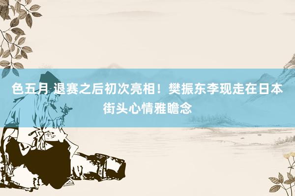 色五月 退赛之后初次亮相！樊振东李现走在日本街头心情雅瞻念