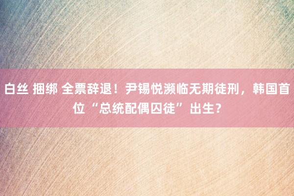 白丝 捆绑 全票辞退！尹锡悦濒临无期徒刑，韩国首位 “总统配偶囚徒” 出生？