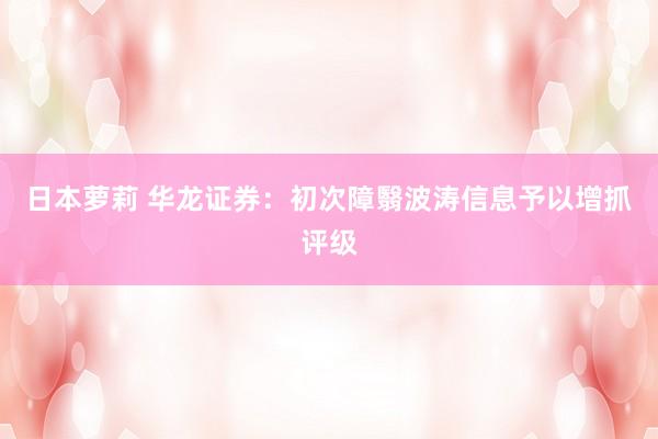 日本萝莉 华龙证券：初次障翳波涛信息予以增抓评级