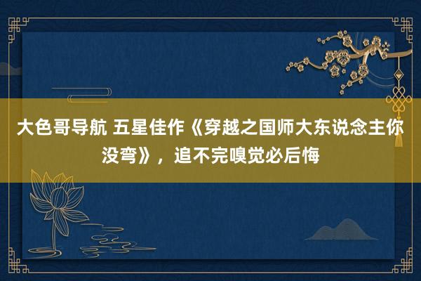 大色哥导航 五星佳作《穿越之国师大东说念主你没弯》，追不完嗅觉必后悔
