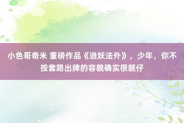 小色哥奇米 重磅作品《逍妖法外》，少年，你不按套路出牌的容貌确实很靓仔
